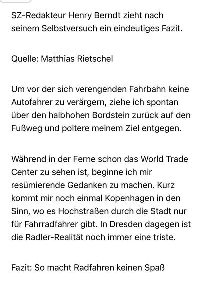 SZ-Redakteur Henry Berndt zieht nach seinem Selbstversuch ein eindeutiges Fazit.
Quelle: Matthias Rietschel
Um vor der sich verengenden Fahrbahn keine Autofahrer zu verärgern, ziehe ich spontan über den halbhohen Bordstein zurück auf den Fußweg und poltere meinem Ziel entgegen.
Wahrend in der Ferne schon das World Trade Center zu sehen ist, beginne ich mir resümierende Gedanken zu machen. Kurz kommt mir noch einmal Kopenhagen in den Sinn, wo es Hochstraßen durch die Stadt nur für Fahrradfahrer gibt. In Dresden dagegen ist die Radler-Realität noch immer eine triste.
Fazit: So macht Radfahren keinen Spaß