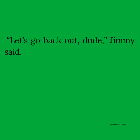 “Let’s go back out, dude,” Jimmy said.