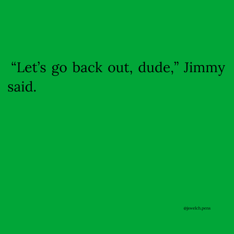 “Let’s go back out, dude,” Jimmy said.