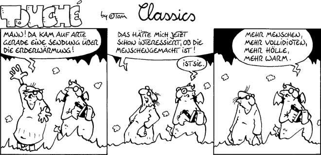 Karikatur der Hölle, in drei Bildern. Auf den Bildern, links ein gerade Verstorbener und rechts jeweils ein Teufel mit Schreibblock.
Auf Bild 1 sagt der Verstorbene: Mann! Da kam auf ARTE gerade eine Sendung über die Erderwärmung.
Auf Bild 2 sagt er: Das hätte mich jetzt interessiert, ob die Menschengemacht ist! Der Teufel dazu: Ist sie!
Auf Bild 3 sagt der Teufel: Mehr Menschen, mehr Vollidioten, mehr Hölle, mehr warm.