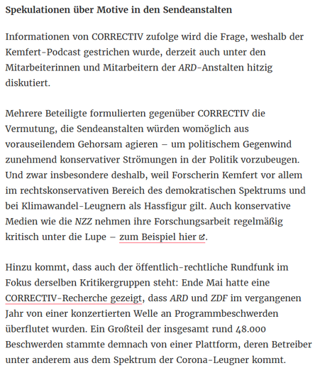 Informationen von CORRECTIV zufolge wird die Frage, weshalb der Kemfert-Podcast gestrichen wurde, derzeit auch unter den Mitarbeiterinnen und Mitarbeitern der ARD-Anstalten hitzig diskutiert. Mehrere Beteiligte formulierten gegenüber CORRECTIV die 
Vermutung, die Sendeanstalten würden womöglich aus vorauseilendem Gehorsam agieren – um politischem Gegenwind zunehmend konservativer Strömungen in der Politik vorzubeugen. Und zwar insbesondere deshalb, weil Forscherin Kemfert vor allem im 
rechtskonservativen Bereich des demokratischen Spektrums und bei Klimawandel-Leugnern als Hassfigur gilt. Auch konservative Medien wie die NZZ nehmen ihre Forschungsarbeit regelmäßig kritisch unter die Lupe – zum Beispiel hier. Hinzu kommt, dass auch 
der öffentlich-rechtliche Rundfunk im Fokus derselben Kritikergruppen steht: Ende Mai hatte eine CORRECTIV-Recherche gezeigt, dass ARD und ZDF im vergangenen Jahr von einer konzertierten Welle an Programmbeschwerden überflutet wurden.
