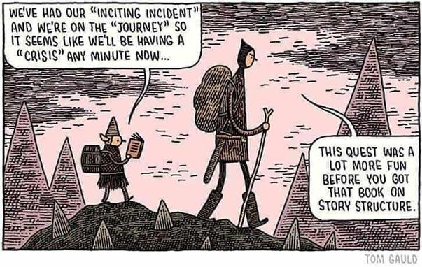 One panel comic by Tom Gauld showing a tall man and a short elf walking over a mountain.
The elf reading a book says, "We've had our "inciting incident" and we're on the "journey" so it seems like we'll be having a "crisis" any minute now..."
The man looking annoyed replies, "This quest was a lot more fun before you got that book on story structure."