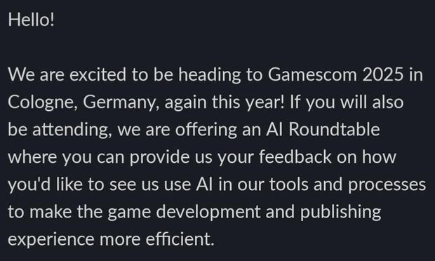 Screenshot of a marketing email from Microsoft: 

Hello!

We are excited to be heading to Gamescom 2025 in Cologne, Germany, again this year! If you will also be attending, we are offering an Al Roundtable where you can provide us your feedback on how you'd like to see us use Al in our tools and processes to make the game development and publishing experience more efficient.