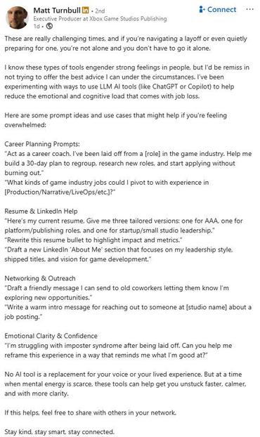 Screenshot of a posting by Matt Turnbull (Executive Producer at Xbox Game Studios Publishing) on LinkedIn:

These are really challenging times, and if you're navigating a layoff or even quietly preparing for one, you're not alone and you don't have to go it alone. 

I know these types of tools engender strong feelings in people, but I'd be remiss in not trying to offer the best advice | can under the circumstances. I've been experimenting with ways to use LLM Al tools (like ChatGPT or Copilot) to help reduce the emotional and cognitive load that comes with job loss. 

Here are some prompt ideas and use cases that might help if you're feeling overwhelmed: 

Career Planning Prompts: 
“Act as a career coach. I've been laid off from a [role] in the game industry. Help me build a 30-day plan to regroup, research new roles, and start applying without burning out.” “What kinds of game industry jobs could | pivot to with experience in [Production/Narrative/LiveOps/etc.]?" 

Resume & LinkedIn Help 
“Here's my current resume. Give me three tailored versions: one for AAA, one for platform/publishing roles, and one for startup/small studio leadership.” “Rewrite this resume bullet to highlight impact and metrics.” “Draft a new LinkedIn ‘About Me’ section that focuses on my leadership style, shipped titles, and vision for game development.” 

Networking & Outreach 
“Draft a friendly message | can send ..."

Sorry, text too long for full length!