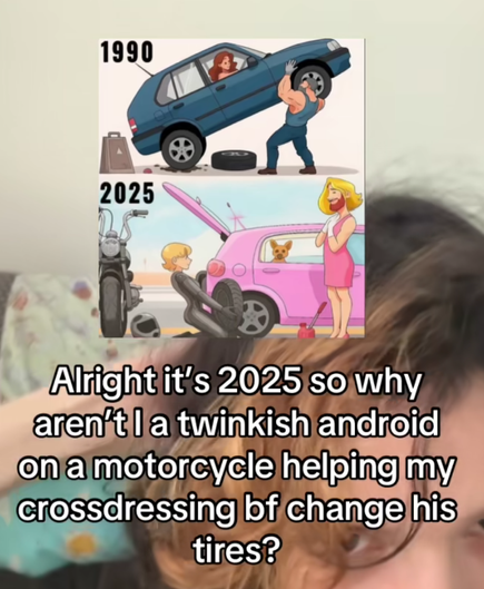 a before and after meme by some right wing guy

1990: strong man lifts up a car with a conventionally attractive woman inside in the drivers seat to change a tire
2025: android twink bf with motorcycle changes tire on pink car for blonde person in a dress with a beard

the op captions it with "alright it's 2025 so why aren't i a twinkish android on a motorcycle helping my crossdressing bf change his tires"
