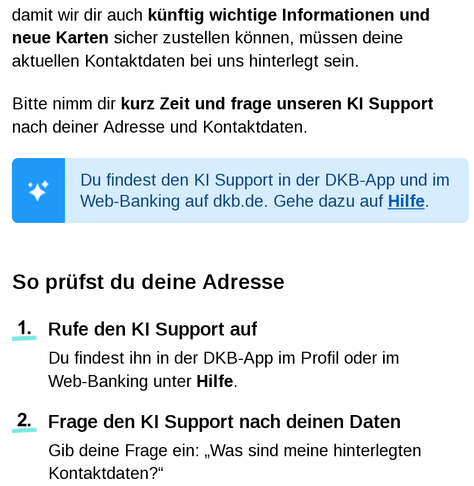 Screenshot einer E-Mail der DKB an ihre Kundschaft:

damit wir dir auch künftig wichtige Informationen und neue Karten sicher zustellen können, müssen deine aktuellen Kontaktdaten bei uns hinterlegt sein.
Bitte nimm dir kurz Zeit und frage unseren KI Support nach deiner Adresse und Kontaktdaten. 
Du findest den KI Support in der DKB-App und im Web-Banking auf dkb.de. Gehe dazu auf Hilfe.
 
So prüfst du deine Adresse
1. 	Rufe den KI Support auf
Du findest ihn in der DKB-App im Profil oder im
Web-Banking unter Hilfe.
2. 	Frage den KI Support nach deinen Daten
Gib deine Frage ein: „Was sind meine hinterlegten Kontaktdaten?“