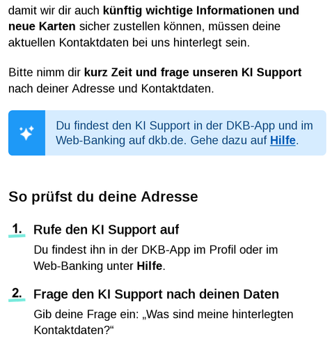 Screenshot einer E-Mail der DKB an ihre Kundschaft:

damit wir dir auch künftig wichtige Informationen und neue Karten sicher zustellen können, müssen deine aktuellen Kontaktdaten bei uns hinterlegt sein.
Bitte nimm dir kurz Zeit und frage unseren KI Support nach deiner Adresse und Kontaktdaten. 
Du findest den KI Support in der DKB-App und im Web-Banking auf dkb.de. Gehe dazu auf Hilfe.
 
So prüfst du deine Adresse
1. 	Rufe den KI Support auf
Du findest ihn in der DKB-App im Profil oder im
Web-Banking unter Hilfe.
2. 	Frage den KI Support nach deinen Daten
Gib deine Frage ein: „Was sind meine hinterlegten Kontaktdaten?“