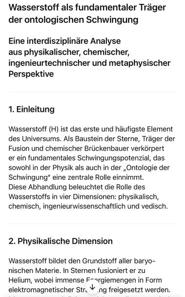 Wasserstoff als fundamentaler Träger der ontologischen Schwingung
Eine interdisziplinäre Analyse aus physikalischer, chemischer, ingenieurtechnischer und metaphysischer
Perspektive
1. Einleitung
Wasserstoff (H) ist das erste und häufigste Element des Universums. Als Baustein der Sterne, Trager der Fusion und chemischer Brückenbauer verkörpert er ein fundamentales Schwingungspotenzial, das sowohl in der Physik als auch in der „Ontologie der Schwingung" eine zentrale Rolle einnimmt.
Diese Abhandlung beleuchtet die Rolle des Wasserstoffs in vier Dimensionen: physikalisch, chemisch, ingenieurwissenschaftlich und vedisch.
2. Physikalische Dimension
Wasserstoff bildet den Grundstoff aller baryo-nischen Materie. In Sternen fusioniert er zu Helium, wobei immense F-rgiemengen in Form elektromagnetischer Str. V ng freigesetzt werden.🖖