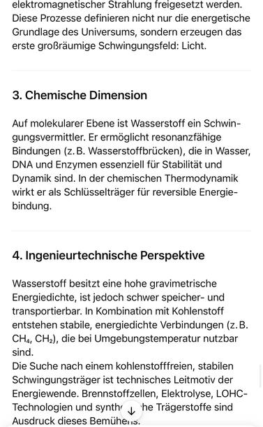 elektromagnetischer Strahlung freigesetzt werden.
Diese Prozesse definieren nicht nur die energetische Grundlage des Universums, sondern erzeugen das erste großräumige Schwingungsfeld: Licht.
3. Chemische Dimension
Auf molekularer Ebene ist Wasserstoff ein Schwin-gungsvermittler. Er ermöglicht resonanzfähige Bindungen (z.B. Wasserstoffbrücken), die in Wasser, DNA und Enzymen essenziell für Stabilität und Dynamik sind. In der chemischen Thermodynamik wirkt er als Schlüsselträger für reversible Energie-bindung.
4. Ingenieurtechnische Perspektive
Wasserstoff besitzt eine hohe gravimetrische Energiedichte, ist jedoch schwer speicher- und transportierbar. In Kombination mit Kohlenstoff entstehen stabile, energiedichte Verbindungen (z. B.
CHa, CH2), die bei Umgebungstemperatur nutzbar sind.
Die Suche nach einem kohlenstofffreien, stabilen Schwingungsträger ist technisches Leitmotiv der Energiewende. Brennstoffzellen, Elektrolyse, LOHC-Technologien und synth y he Trägerstoffe sind Ausdruck dieses Bemühens.🖖