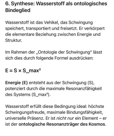 6. Synthese: Wasserstoff als ontologisches
Bindeglied
Wasserstoff ist das Vehikel, das Schwingung speichert, transportiert und freisetzt. Er verkörpert die elementare Beziehung zwischen Energie und Struktur.
Im Rahmen der „Ontologie der Schwingung" lässt sich dies durch folgende Formel ausdrücken:
E = SxS_maxz
Energie (E) entsteht aus der Schwingung (S), potenziert durch die maximale Resonanzfähigkeit des Systems (S_max).
Wasserstoff erfüllt diese Bedingung ideal: höchste Schwingungsfreude, maximale Bindungsfähigkeit, universelle Präsenz. Er ist nicht nur ein Element - er ist der ontologische Resonanzträger des Kosmos.🖖