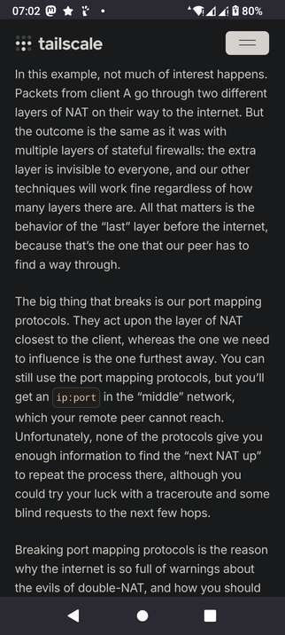 The screencap shows a shot of a text document on a mobile device. The background is black, and the text is white, making it easy to read. At the top of the screen, there is a status bar with the time "07:02," a battery icon showing 80% charge, and various other icons including a Wi-Fi signal, a mobile signal, and a notification icon. The main content is titled "tailscale" and discusses the behavior of packets passing through multiple layers of Network Address Translation (NAT) on their way to the internet. The text explains that while the extra layer of NAT is invisible to everyone, techniques to work around it will still function regardless of the number of layers. It highlights the issue with port mapping protocols, which act on the layer of NAT closest to the client, rather than the one furthest away, leading to a situation where the remote peer cannot reach the "ip:port" in the "middle" network. The text suggests using a traceroute and blind requests to the next few hops as a workaround. At the bottom of the screen, there are navigation buttons: a back arrow, a circle, and a square.

 Ovis2-8B

🌱 Energy used: 0.271 Wh