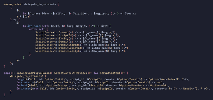 // This macro implements a bunch of same-trait but different-type variants of an enum.
macro_rules! delegate_to_variants {
    (
        $(
            fn $fn_name:ident ($self:ty, $( $arg:ident : $arg_ty:ty ),* ) -> $ret:ty
        ),* $(,)?
    ) => {
        $(
            fn $fn_name(self: $self, $( $arg: $arg_ty ),*) -> $ret {
                match self {
                    ScriptContext::Shared(a) => a.$fn_name($( $arg ),*),
// …
                }
            }
        )*
    };
}

impl<P: IntoScriptPluginParams> ScriptContextProvider<P> for ScriptContext<P> {
    delegate_to_variants! {
        fn get(&Self, id: Option<Entity>, script_id: &ScriptId, domain: &Option<Domain>) -> Option<&Arc<Mutex<P::C>>>,
        fn contains(&Self, id: Option<Entity>, script_id: &ScriptId, domain: &Option<Domain>) -> bool,
        fn hash(&Self, id: Option<Entity>, script_id: &ScriptId, domain: &Option<Domain>) -> Option<u64>,
        fn insert(&mut Self, id: Option<Entity>, script_id: &ScriptId, domain: &Option<Domain>, context: P::C) -> Result<(), P::C>,
    }
}