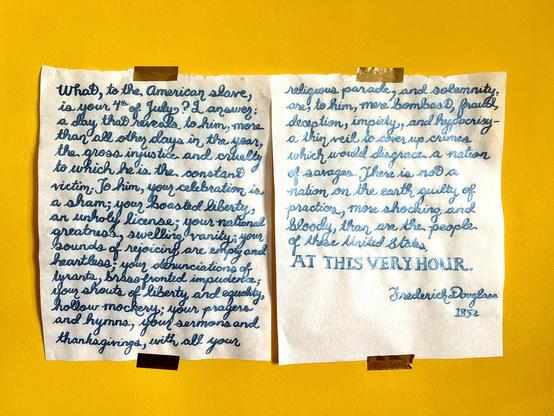 (long text warning) Two sheets of cursive brush calligraphy in metallic ink reading: 

What, to the American slave, is your 4th of July? I answer; a day that reveals to him, more than all other days in the year, the gross injustice and cruelty to which he is the constant victim. To him, your celebration is a sham; your boasted liberty, an unholy license; your national greatness, swelling vanity; your sounds of rejoicing are empty and heartless; your denunciations of tyrants, brass fronted impudence; your shouts of liberty and equality, hollow mockery; your prayers and hymns, your sermons and thanksgivings, with all your religious parade, and solemnity, are, to him, mere bombast, fraud, deception, impiety, and hypocrisy—a thin veil to cover up crimes which would disgrace a nation of savages. There is not a nation on the earth guilty of practices, more shocking and bloody, than are the people of these United States, AT THIS VERY HOUR.

Frederick Douglass
1852