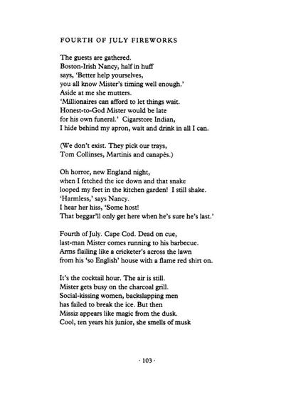 Fourth of July Fireworks
by Liz Lochhead

The guests are gathered.
Boston-Irish Nancy, half in huff
says, ‘Better help yourselves,
you all know Mister’s timing well enough.’
Aside at me she mutters.
‘Millionaires can afford to let things wait.
Honest-to-God Mister would be late
for his own funeral.’ Cigarstore Indian,
I hide behind my apron, wait and drink in all I can.

(We don’t exist. They pick our trays,
Tom Collinses, Martinis and canapés.)

Oh horror, New England night,
when I fetched the ice down and that snake
looped my feet in the kitchen garden! I still shake.
‘Harmless,’ says Nancy.
I hear her hiss, ‘Some host!
That beggar’ll only get here when he’s sure he’s last.’

Fourth of July. Cape Cod. Dead on cue,
last-man Mister comes running to his barbecue.
Arms flailing like a cricketer’s across the lawn
from his ‘so English’ house with a flame red shirt on.

It’s the cocktail hour. The air is still.
Mister gets busy on the charcoal grill.
Social-kissing women, backslapping men
has failed to break the ice. But then
Missiz appears like magic from the dusk.
Cool, ten years his junior, she smells of musk