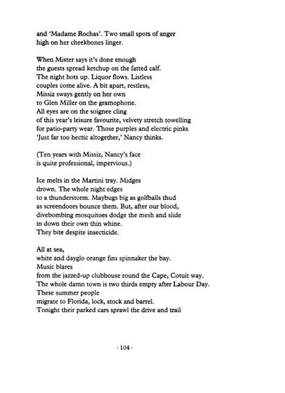 and ‘Madame Rochas’. Two small spots of anger
high on her cheekbones linger.

When Mister says it’s done enough
the guests spread ketchup on the fatted calf.
The night hots up. Liquor flows. Listless
couples come alive. A bit apart, restless,
Missiz sways gently on her own
to Glen Miller on the gramophone.
All eyes are on the soignee cling
of this year’s leisure favourite, velvety stretch towelling
for patio-party wear. Those purples and electric pinks
‘Just far too hectic altogether,’ Nancy thinks.

(Ten years with Missiz, Nancy’s face
is quite professional, impervious.)

Ice melts in the Martini tray. Midges
drown. The whole night edges
to a thunderstorm. Maybugs big as golfballs thud
as screendoors bounce them. But, after our blood,
divebombing mosquitoes dodge the mesh and slide
in down their own thin whine.
They bite despite insecticide.

All at sea,
white and dayglo orange fins spinnaker the bay.
Music blares
from the jazzed-up clubhouse round the Cape, Cotuit way.
The whole damn town is two thirds empty after Labour Day.
These summer people
migrate to Florida, lock, stock and barrel.
Tonight their parked cars sprawl the drive and trail