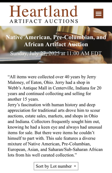 Heartland ARTIFACT AUCTIONS Native American, Pre-Columbian, and African Artifact Auction Sunday, July 27, 2025 at 11:00 AM EDT "All items were collected over 40 years by Jerry Maloney, of Eaton, Ohio. Jerry had a shop in Webb's Antique Mall in Centerville, Indiana for 20 years and continued collecting and selling for another 15 years. Jerry's fascination with human history and deep appreciation for traditional arts drove him to scour auctions, estate sales, markets, and shops in Ohio and Indiana. Collectors frequently sought him…