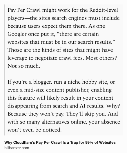 Text Shot: Pay Per Crawl might work for the Reddit-level players—the sites search engines must include because users expect them there. As one Googler once put it, “there are certain websites that must be in our search results.” Those are the kinds of sites that might have leverage to negotiate crawl fees. Most others? Not so much.

If you’re a blogger, run a niche hobby site, or even a mid-size content publisher, enabling this feature will likely result in your content disappearing from search and AI results. Why? Because they won’t pay. They’ll skip you. And with so many alternatives online, your absence won’t even be noticed.