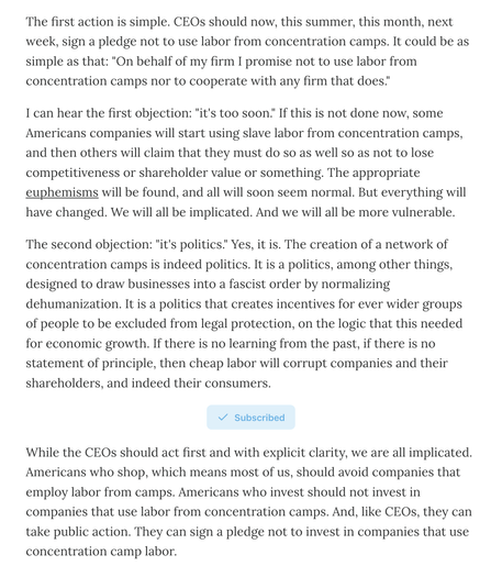 Screenshot reading:

The first action is simple. CEOs should now, this summer, this month, next week, sign a pledge not to use labor from concentration camps. It could be as simple as that: "On behalf of my firm I promise not to use labor from concentration camps nor to cooperate with any firm that does."

I can hear the first objection: "it's too soon." If this is not done now, some Americans companies will start using slave labor from concentration camps, and then others will claim that they must do so as well so as not to lose competitiveness or shareholder value or something. The appropriate euphemisms will be found, and all will soon seem normal. But everything will have changed. We will all be implicated. And we will all be more vulnerable.

The second objection: "it's politics." Yes, it is. The creation of a network of concentration camps is indeed politics. It is a politics, among other things, designed to draw businesses into a fascist order by normalizing dehumanization. It is a politics that creates incentives for ever wider groups of people to be excluded from legal protection, on the logic that this needed for economic growth. If there is no learning from the past, if there is no statement of principle, then cheap labor will corrupt companies and their shareholders, and indeed their consumers.

While the CEOs should act first and with explicit clarity, we are all implicated. Americans who shop, which means most of us, should avoid companies that employ labor....