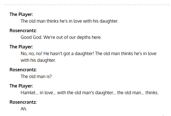 Scene from the 1990 movie "Rosencrantz & Guildenstern are dead":

The Player: The old man thinks he's in love with his daughter.

Rosencrantz: Good God. We're out of our depths here.

The Player: No, no, no! He hasn't got a daughter! The old man thinks he's in love
with his daughter.

Rosencrantz: The old man is?

The Player: Hamlet... in love... with the old man's daughter... the old man... thinks.

Rosencrantz: Ah.