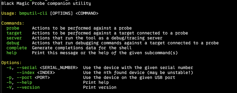 Screenshot of a terminal. Showing the output of `bmputil-cli`.
```
Black Magic Probe companion utility

Usage: bmputil-cli [OPTIONS] <COMMAND>

Commands:
  probe     Actions to be performed against a probe
  target    Actions to be performed against a target connected to a probe
  server    Actions that run the tool as a debug/tracing server
  debug     Actions that run debugging commands against a target connected to a probe
  complete  Generate completions data for the shell
  help      Print this message or the help of the given subcommand(s)

Options:
  -s, --serial <SERIAL_NUMBER>  Use the device with the given serial number
      --index <INDEX>           Use the nth found device (may be unstable!)
  -p, --port <PORT>             Use the device on the given USB port
  -h, --help                    Print help
  -V, --version                 Print version
```