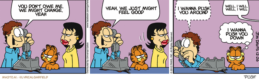 Original Garfield comic from December 26, 2012
Text replaced with lyrics from: Push

Transcript:
• You Don't Owe Me, We Might Change, Yeah
• Yeah, We Just Might Feel Good
• I Wanna Push You Around
• Well, I Will, Well, I Will
• I Wanna Push You Down


--------------
Original Text:
• Jon:  ...and Liz made me a GREAT Christmas dinner, mom!  Go ahead and warm up the TV, Liz! I'll be right there!
• Jon:  (whispering) No, your potatoes are better.
• Liz:  I HEARD THAT!
• Garfield:  So much for peace on Earth.

The image is a cartoon comic strip featuring three panels. The first panel shows a man talking on the phone with a woman who appears to be making a silly face. The second panel features a woman sitting next to a laptop and talking to another person on the phone. The third panel shows a man talking to the same woman who made a funny face.

Each panel has a dialogue bubble for the characters involved in the conversation. The man and woman in the first panel are on the left side of the image, while the man and woman in the second panel are on the right side. The man in the third panel is in the middle, and they are all interacting in the same scene. The cartoon style of the comic strip adds a humorous and entertaining touch to the story.