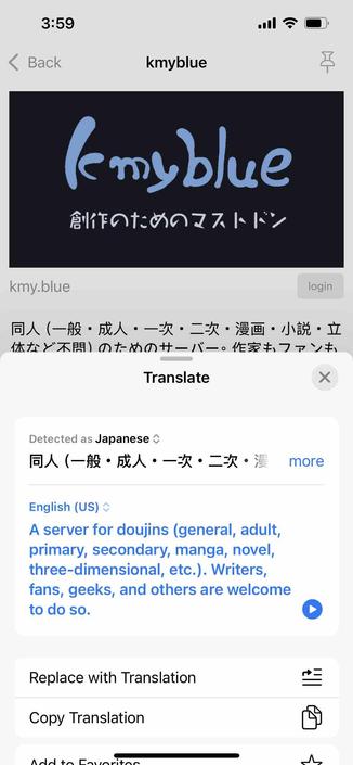 screenshot of instance description with apple translation popup

Begin detected text:

3:59< Backkmyblue(emybluekmy.blueloginTranslateDetected as Japanese *moreEnglish (US) <A server for doujins (general, adult,primary, secondary, manga, novel,three-dimensional, etc.). Writers,fans, geeks, and others are welcometo do so.Replace with TranslationCopy TranslationAnd to Maritoo

End of detected text