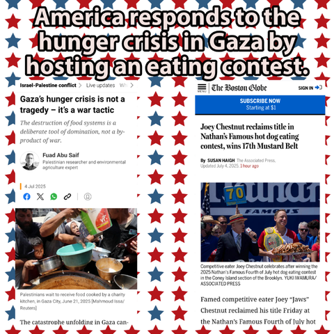 a photo collage meme. the background is white with blue and red stars. there is a headline and screenshots of two articles. text reads, 

America responds to the hunger crisis in Gaza by hosting an eating contest.

Gaza's hunger crisis is not a tragedy - it's a war tactic

The destruction of food systems is a deliberate tool of domination, not a by-product of war.

Fuad Abu Saif

Palestinian researcher and environmental agriculture expert

4 Jul 2025

Palestinians wait to receive food cooked by a charity kitchen, in Gaza City, June 21, 2025 [Mahmoud Issa/Reuters)

The catastrophe unfolding in Gaza can-

The Boston Globe

Joey Chestnut reclaims title in Nathan's Famous hot dog eating contest, wins 17th Mustard Belt

By SUSAN HAIGH The Associated Press. Updated July 4, 2025, 1 hour ago

Competitive eater Joey Chestnut celebrates after winning the 2025 Nathan's Famous Fourth of July hot dog eating contest in the Coney Island section of the Brooklyn. YUKI IWAMURA/ASSOCIATED PRESS

Famed competitive eater Joey "Jaws"

Chestnut reclaimed his title Friday at the Nathan's Famous Fourth of July hot