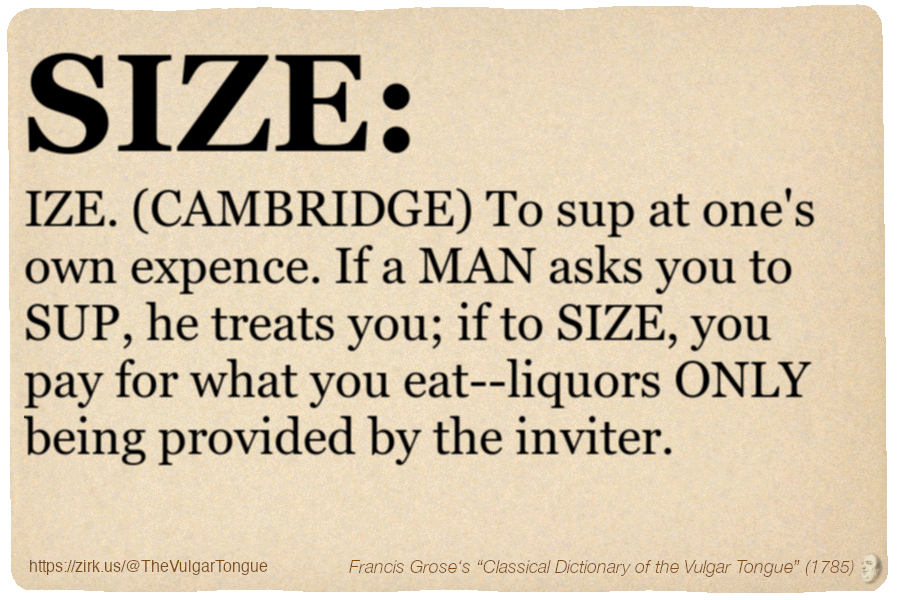 Image imitating a page from an old document, text (as in main toot):

To SIZE. (CAMBRIDGE) To sup at one's own expence. If a MAN asks you to SUP, he treats you; if to SIZE, you pay for what you eat--liquors ONLY being provided by the inviter.

A selection from Francis Grose’s “Dictionary Of The Vulgar Tongue” (1785)