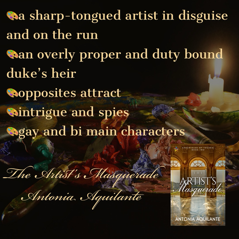 -a sharp-tongued artist in disguise and on the run -an overly proper and duty bound duke’s heir -opposites attract  -intrigue and spies -gay and bi main characters  The Artist’s Masquerade  Antonia Aquilante