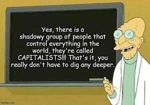 Professor from Futurama says: Yes, there is a shadowy group of people that control everything in the world, they're called Capitalists!!!! That's it, you  really don't have to dig any deeper.