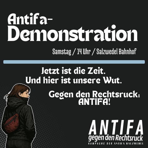 Schwarzer Hintergrund mit weißer Schrift:

Antifa Demonstration
Samstag 14 Uhr Bahnhof Salzwedel

Jetzt ist die Zeit.
Und hier ist unsere Wut.

Gegen den Rechtsruck:
ANTIFA!

Bild einer Person mit schwarzer Kleidung und rotem Backpack