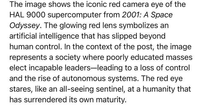 The image shows the iconic red camera eye of the
HAL 9000 supercomputer from 2001: A Space Odyssey. The glowing red lens symbolizes an artificial intelligence that has slipped beyond human control. In the context of the post, the image represents a society where poorly educated masses elect incapable leaders-leading to a loss of control and the rise of autonomous systems. The red eye stares, like an all-seeing sentinel, at a humanity that has surrendered its own maturity.🖖
