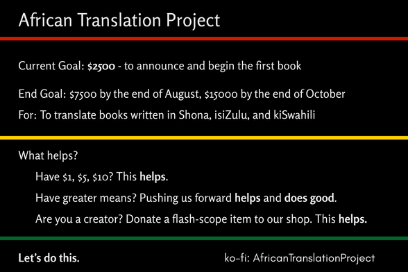 African Translation Project; Current Goal: $2500 - to announce and begin the first book; End Goal: $7500 by the end of August; For: To start translating books written in Shona, isiXhosa, and Kiswahili; What helps? Have $1, $5, $10? This helps. Have greater means? Pushing us forward helps and does good. Are you a creator? Donate a flash-scope item to our shop. Let's do this! ko-fi: AfricanTranslationProject