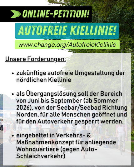 Sharepic. Hintergrundbild eine autofreie Kiellinie Nord mit Menschen, die zu Fuß gehen, radfahren, spielen auf der Fahrbahn.

Text: Online-Petition!
Autofreie Kiellinie! Jetzt unterzeichnen! Link in bio! https://www.change.org/AutofreieKiellinie

Unsere Forderungen:

zukünftige autofreie Umgestaltung der nördlichen Kiellinie 

als Übergangslösung soll der Bereich von Juni bis September (ab Sommer 2026), von der Seebar/Seebad Richtung Norden, für alle Menschen geöffnet und für den Autoverkehr gesperrt werden.

eingebettet in Verkehrs- & Maßnahmenkonzept für anliegende Wohnquartiere (gegen Auto-Schleichverkehr)