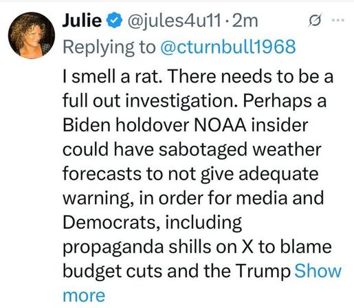 Julie @ @jules4ull-2m o ‘ Replying to @cturnbull1968 | smell a rat. There needs to be a full out investigation. Perhaps a Biden holdover NOAA insider could have sabotaged weather forecasts to not give adequate warning, in order for media and Democrats, including propaganda shills on X to blame budget cuts and the Trump Show more