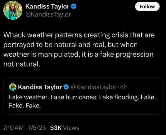 (EN TR EV X m @KandissTaylor Whack weather patterns creating crisis that are portrayed to be natural and real, but when weather is manipulated, it is a fake progression not natural. € Kandiss Taylor & @KandissTaylor - 4h Fake weather. Fake hurricanes. Fake flooding. Fake. Fake. Fake. 710 AM - 7/5/25 - 53K Views