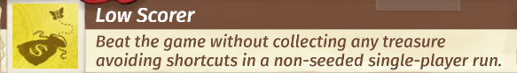 Screenshot des Achievements "Low Scorer", mit einem 2 dimensionalen Symbol, das wie ein platter Geldsack aussieht, der ein Dollarsymbol auf der Seite hat.
Er ist offen und es fliegt ein Schmetterling aus ihm heraus.

Eine Fliege, die irgendwo heraussfliegt ist in Cartoons komödiantische Bildsprache dafür, das etwas, von dem man erwartet, dass es Inhalt hat, leer ist.
Das Symbol ist braun, der Hindergrund golden, was zeigt, dass das Achievement freigeschaltet wurde, ansonsten wäre es in hell- und dunkelgrau dargestellt.

Unter der Überschrift "Low Scorer", steht die Beschreibung "Beat the game without collecting any treasure avoiding shortcuts in a non-seeded single-player run."
Also auf deutsch, "Spiele das Spiel durch, ohne Schätze einzusammeln, ohne Abkürzungen zu benutzen in einem nicht festgelegten Durchgang im Einspielermodus."

Abkürzungen bezieht sich auf die Levelauswahl, man kann auch kurz vorm Ende des Spiels anfangen und festgelegte Durchgänge sind welche, in denen die zufällige Generierung von Leveln deaktiviert ist.