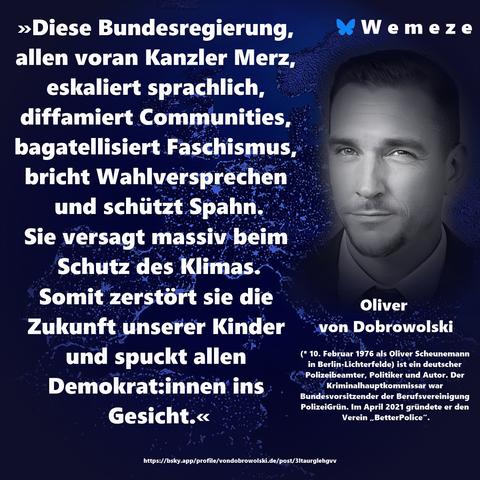 »Diese Bundesregierung, allen voran Kanzler Merz, eskaliert sprachlich, diffamiert Communities, bagatellisiert Faschismus, bricht Wahlversprechen und schützt Spahn. Sie versagt massiv beim Schutz des Klimas. Somit zerstört sie die Zukunft unserer Kinder und spuckt allen Demokrat:innen ins Gesicht.«

Oliver von Dobrowolski
https://bsky.app/profile/vondobrowolski.de/post/3ltaurglehgvv