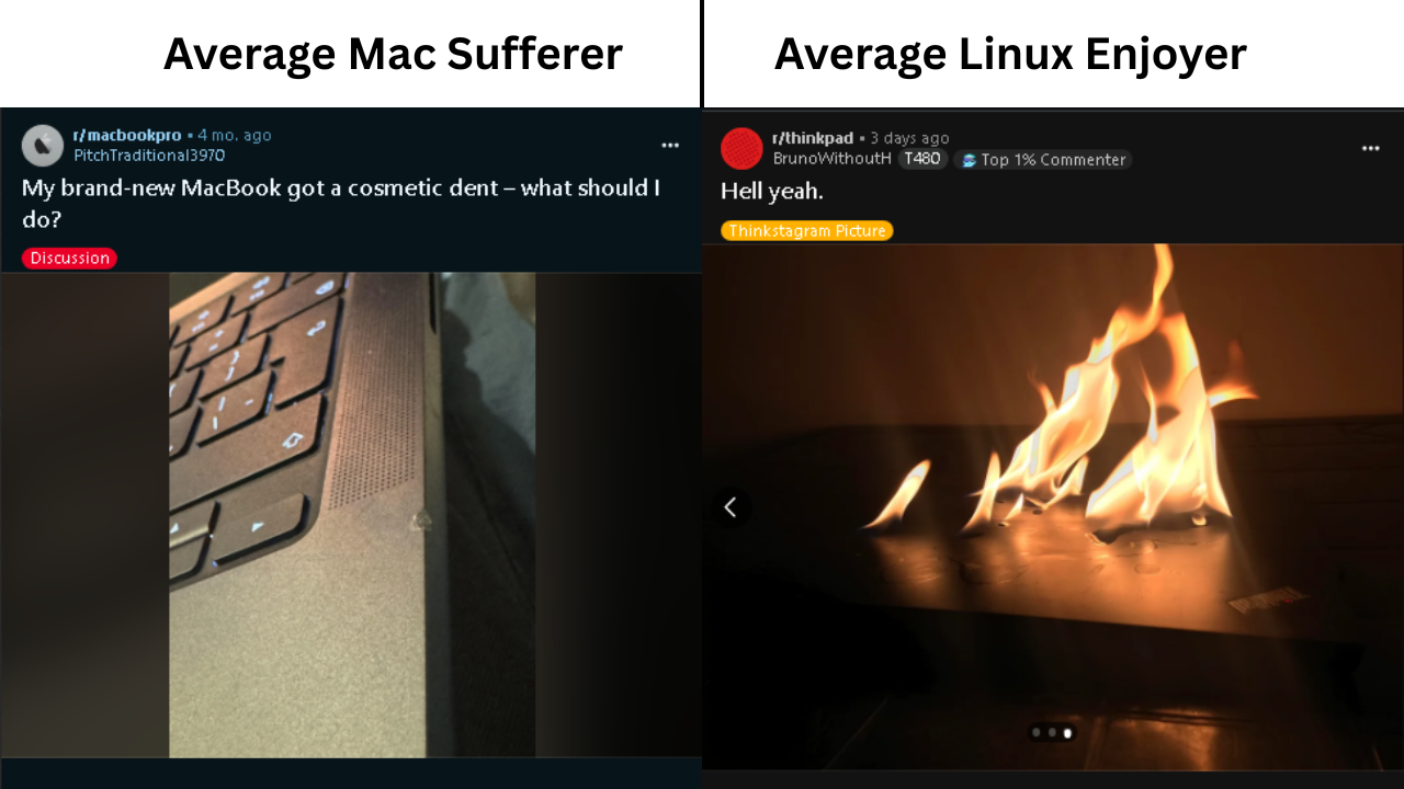 Average Mac Sufferer vs Average Linux Enjoyer:  The mac sufferer side is a reddit post screenshot in r/macbookpro with a photo of a small scratch in a macbook. Title: My brand new MacBook got a cosmetic dent - what should I do?  The Linux Enjoyer side is a reddit post screenshot in r/thinkpad with the title Hell yeah and a photo of someone spilling alcohol or something on a closed thinkpad and burning it.
