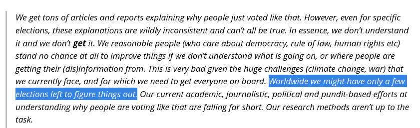 We get tons of articles and reports explaining why people just voted like that. However, even for specific elections, these explanations are wildly inconsistent and can’t all be true. In essence, we don’t understand it and we don’t get it. We reasonable people (who care about democracy, rule of law, human rights etc) stand no chance at all to improve things if we don’t understand what is going on, or where people are getting their (dis)information from. This is very bad given the huge challenges (climate change, war) that we currently face, and for which we need to get everyone on board. Worldwide we might have only a few elections left to figure things out. Our current academic, journalistic, political and pundit-based efforts at understanding why people are voting like that are falling far short. Our research methods aren’t up to the task.