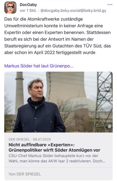 DocGaby
vor 1 Std. •@docgaby.bsky.social@bsky.brid.gy
•• •
Das für die Atomkraftwerke zuständige Umweltministerium konnte in keiner Anfrage eine Expertin oder einen Experten benennen. Stattdessen beruft es sich bei der Antwort im Namen der Staatsregierung auf ein Gutachten des TÜV Süd, das aber schon im April 2022 fertiggestellt wurde
Markus Soder hat laut Grunenpo...
DER SPIEGEL • 06.07.2025
Nicht auffindbare »Experten«:
Grünenpolitiker wirft Söder Atomlügen vor CSU-Chef Markus Söder behauptete kurz vor der Wahl, man könne das AKW Isar 2 reaktivieren. Doch...
Von DER SPIEGEL🖖