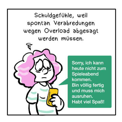 3. Panel, Text: Schuldgefühle, weil spontan Verabredungen wegen Overload abgesagt werden müssen.
Die Frau aus dem 1. Panel hält ein Smartphone in der Hand und textet ihren Freund*innen. Sie sieht traurig und müde aus. Es ist eine grüße Textbox zu sehen, die auf das Smartphone zeigt. In der Textbox steht: Sorry, ich kann heute nicht zum Spieleabend kommen. Bin völlig fertig und muss mich ausruhen. Habt viel Spaß!