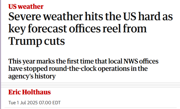 Headline:
US weather
Severe weather hits the US hard as key forecast offices reel from Trump cuts

This year marks the first time that local NWS offices have stopped round-the-clock operations in the agency’s history

by Eric Holthaus
Tue 1 Jul 2025 07.00 EDT
