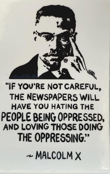 “If your’e not careful, the newspapers will have you hating the people being oppressed, and loving those doing the oppressing.” - Malcolm X