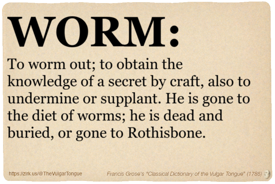 Image imitating a page from an old document, text (as in main toot):

WORM. To worm out; to obtain the knowledge of a secret by craft, also to undermine or supplant. He is gone to the diet of worms; he is dead and buried, or gone to Rothisbone.

A selection from Francis Grose’s “Dictionary Of The Vulgar Tongue” (1785)