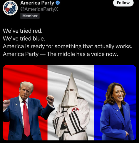 Elon Musk's announcement of the new "America Party" where he says "We've tried red.  We've tried blue.  America is ready for something that actually works.  America Party - The middle has a voice now."
Below it is an image of Donald Trump over red on the left, Kamala Harris over blue on the right, and in the middle?  A klansman in white.