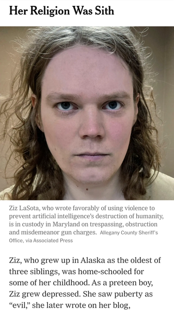 Her Religion Was Sith



Ziz LaSota, who wrote favorably of using violence to prevent artificial intelligence’s destruction of humanity, is in custody in Maryland on trespassing, obstruction and misdemeanor gun charges. Allegany County Sheriff's Office, via Associated Press Ziz, who grew up in Alaska as the oldest of three siblings, was home-schooled for some of her childhood. As a preteen boy, Ziz grew depressed. She saw puberty as “evil,” she later wrote on her blog.