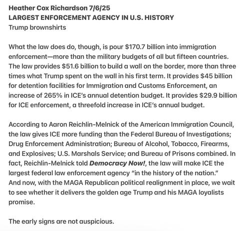 Heather Cox Richardson 7/6/25

LARGEST ENFORCEMENT AGENCY IN U.S. HISTORY

Trump brownshirts

What the law does do, though, is pour $170.7 billion into immigration enforcement—more than the military budgets of all but fifteen countries. The law provides $51.6 billion to build a wall on the border, more than three times what Trump spent on the wall in his first term. It provides $45 billion for detention facilities for Immigration and Customs Enforcement, an increase of 265% in ICE's annual detention budget. It provides $29.9 billion for ICE enforcement, a threefold increase in ICE's annual budget. According to Aaron Reichlin-Melnick of the American Immigration Council, the law gives ICE more funding than the Federal Bureau of Investigations; Drug Enforcement Administration; Bureau of Alcohol, Tobacco, Firearms, and Explosives; U.S. Marshals Service; and Bureau of Prisons combined. In fact, Reichlin-Melnick told Democracy Now!, the law will make ICE the largest federal law enforcement agency “in the history of the nation.”

And now, with the MAGA Republican political realignment in place, we wait to see whether it delivers the golden age Trump and his MAGA loyalists promise.

The early signs are not auspicious.