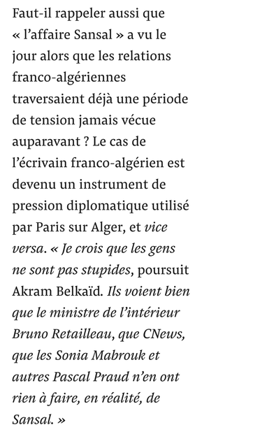 Faut-il rappeler aussi que « l’affaire Sansal » a vu le jour alors que les relations franco-algériennes traversaient déjà une période de tension jamais vécue auparavant ? Le cas de l’écrivain franco-algérien est devenu un instrument de pression diplomatique utilisé par Paris sur Alger, et vice versa. « Je crois que les gens ne sont pas stupides, poursuit Akram Belkaïd. Ils voient bien que le ministre de l’intérieur Bruno Retailleau, que CNews, que les Sonia Mabrouk et autres Pascal Praud n’en ont rien à faire, en réalité, de Sansal. »