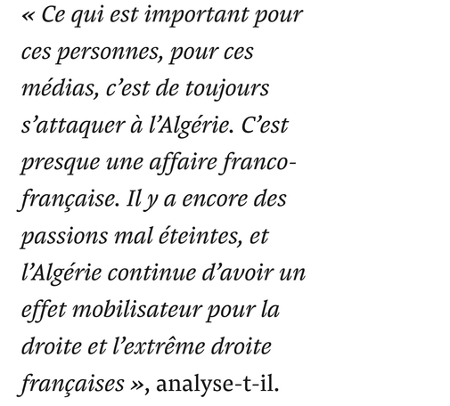 « Ce qui est important pour ces personnes, pour ces médias, c’est de toujours s’attaquer à l’Algérie. C’est presque une affaire franco-française. Il y a encore des passions mal éteintes, et l’Algérie continue d’avoir un effet mobilisateur pour la droite et l’extrême droite françaises », analyse-t-il.